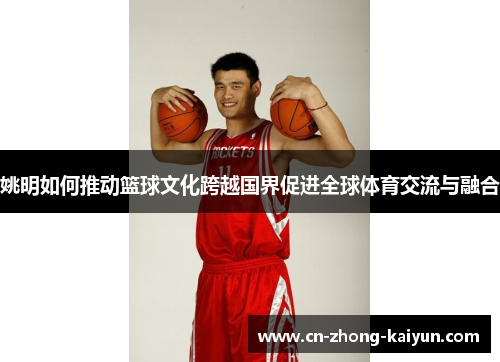 姚明如何推动篮球文化跨越国界促进全球体育交流与融合 姚明如何推动篮球文化跨越国界促进全球体育交流与融合
