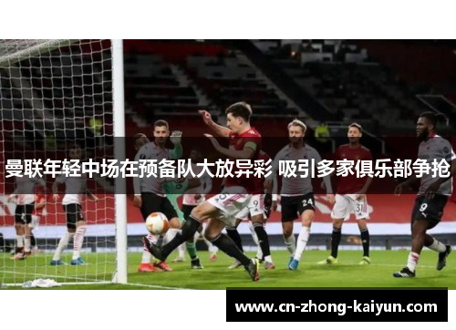 曼联年轻中场在预备队大放异彩 吸引多家俱乐部争抢 曼联年轻中场在预备队大放异彩 吸引多家俱乐部争抢