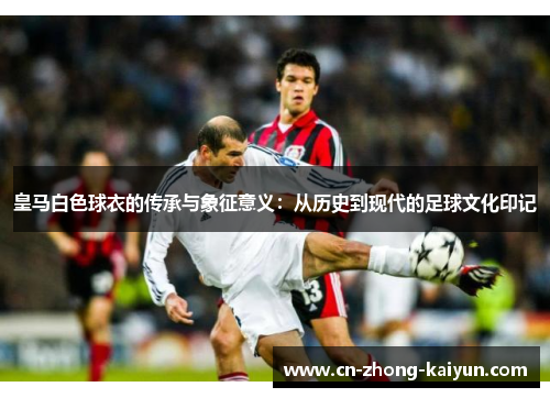 皇马白色球衣的传承与象征意义:从历史到现代的足球文化印记 皇马白色球衣的传承与象征意义:从历史到现代的足球文化印记