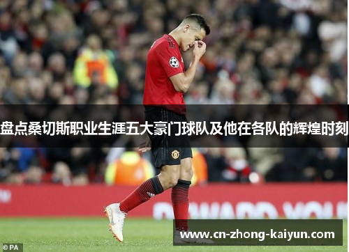 盘点桑切斯职业生涯五大豪门球队及他在各队的辉煌时刻 盘点桑切斯职业生涯五大豪门球队及他在各队的辉煌时刻