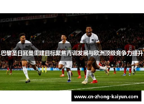 巴黎圣日耳曼重建目标聚焦青训发展与欧洲顶级竞争力提升