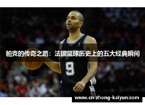 帕克的传奇之路：法国篮球历史上的五大经典瞬间