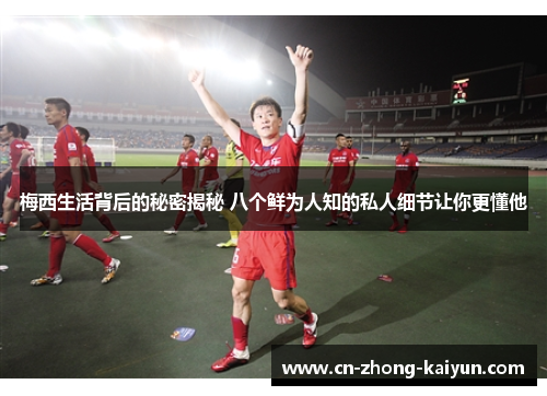 梅西生活背后的秘密揭秘 八个鲜为人知的私人细节让你更懂他