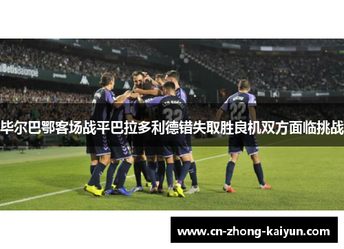 毕尔巴鄂客场战平巴拉多利德错失取胜良机双方面临挑战