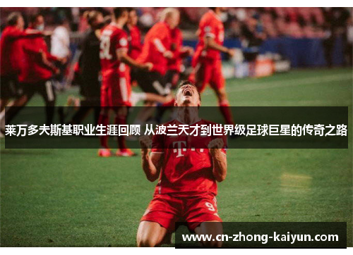 莱万多夫斯基职业生涯回顾 从波兰天才到世界级足球巨星的传奇之路