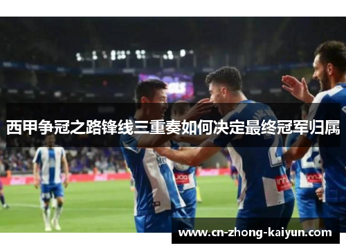 西甲争冠之路锋线三重奏如何决定最终冠军归属